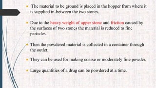  The material to be ground is placed in the hopper from where it
is supplied in-between the two stones.
 Due to the heavy weight of upper stone and friction caused by
the surfaces of two stones the material is reduced to fine
particles.
 Then the powdered material is collected in a container through
the outlet.
 They can be used for making coarse or moderately fine powder.
 Large quantities of a drug can be powdered at a time.
 