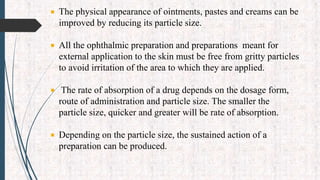  The physical appearance of ointments, pastes and creams can be
improved by reducing its particle size.
 All the ophthalmic preparation and preparations meant for
external application to the skin must be free from gritty particles
to avoid irritation of the area to which they are applied.
 The rate of absorption of a drug depends on the dosage form,
route of administration and particle size. The smaller the
particle size, quicker and greater will be rate of absorption.
 Depending on the particle size, the sustained action of a
preparation can be produced.
 
