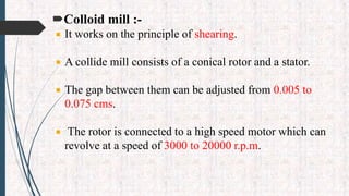 Colloid mill :-
 It works on the principle of shearing.
 A collide mill consists of a conical rotor and a stator.
 The gap between them can be adjusted from 0.005 to
0.075 cms.
 The rotor is connected to a high speed motor which can
revolve at a speed of 3000 to 20000 r.p.m.
 
