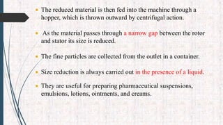  The reduced material is then fed into the machine through a
hopper, which is thrown outward by centrifugal action.
 As the material passes through a narrow gap between the rotor
and stator its size is reduced.
 The fine particles are collected from the outlet in a container.
 Size reduction is always carried out in the presence of a liquid.
 They are useful for preparing pharmaceutical suspensions,
emulsions, lotions, ointments, and creams.
 