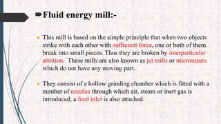 Fluid energy mill:-
 This mill is based on the simple principle that when two objects
strike with each other with sufficient force, one or both of them
break into small pieces. Thus they are broken by interparticular
attrition. These mills are also known as jet mills or micronizers
which do not have any moving part.
 They consist of a hollow grinding chamber which is fitted with a
number of nozzles through which air, steam or inert gas is
introduced, a feed inlet is also attached.
 