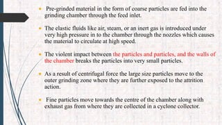  Pre-grinded material in the form of coarse particles are fed into the
grinding chamber through the feed inlet.
 The elastic fluids like air, steam, or an inert gas is introduced under
very high pressure in to the chamber through the nozzles which causes
the material to circulate at high speed.
 The violent impact between the particles and particles, and the walls of
the chamber breaks the particles into very small particles.
 As a result of centrifugal force the large size particles move to the
outer grinding zone where they are further exposed to the attrition
action.
 Fine particles move towards the centre of the chamber along with
exhaust gas from where they are collected in a cyclone collector.
 