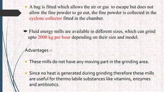  A bag is fitted which allows the air or gas to escape but does not
allow the fine powder to go out, the fine powder is collected in the
cyclone collector fitted in the chamber.
 Fluid energy mills are available in different sizes, which can grind
upto 2000 kg per hour depending on their size and model.
Advantages :-
 These mills do not have any moving part in the grinding area.
 Since no heat is generated during grinding therefore these mills
are useful for thermo labile substances like vitamins, enzymes
and antibiotics.
 
