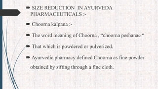  SIZE REDUCTION IN AYURVEDA
PHARMACEUTICALS :-
 Choorna kalpana :-
 The word meaning of Choorna , “choorna peshanae “
 That which is powdered or pulverized.
 Ayurvedic pharmacy defined Choorna as fine powder
obtained by sifting through a fine cloth.
 