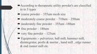 According to therapeutic utility powder's are classified
in to 5 types
 coarse powder – 355um mesh size
 moderately coarse powder – 710um – 250um
 moderately fine powder – 355um -180um
 fine powder – 180um
 very fine powder – 125um
 Equipments :- pulverizer, ball mill, hammer mill,
disintegrator, pestle & mortar , hand mill , edge runner
& end runner mill etc.
 