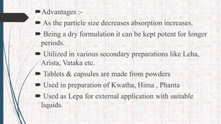 Advantages :-
 As the particle size decreases absorption increases.
 Being a dry formulation it can be kept potent for longer
periods.
 Utilized in various secondary preparations like Leha,
Arista, Vataka etc.
 Tablets & capsules are made from powders
 Used in preparation of Kwatha, Hima , Phanta
 Used as Lepa for external application with suitable
liquids.
 