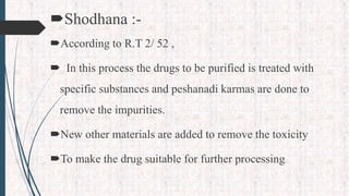 Shodhana :-
According to R.T 2/ 52 ,
 In this process the drugs to be purified is treated with
specific substances and peshanadi karmas are done to
remove the impurities.
New other materials are added to remove the toxicity
To make the drug suitable for further processing
 