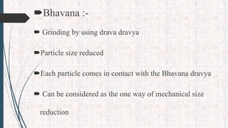 Bhavana :-
 Grinding by using drava dravya
Particle size reduced
Each particle comes in contact with the Bhavana dravya
 Can be considered as the one way of mechanical size
reduction
 