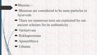 Bhasma :-
 Bhasmas are considered to be nano particles in
Ayurveda
 There are numerous tests are explained by our
ancient scholars for its authenticity .
 Varitartvam
 Rekhapoornata
 Apunarbhava
 Uthama
 