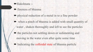 Slakshnata :-
 fineness of bhasma
 physical reduction of a metal in to a fine powder
 when a pinch of bhasma is added with small quantity of
water , shaken thoroughly and left to see the particles
 the particles not settling down or sedimenting and
moving in the water even after quite some time
 Indicating the colloidal state of bhasma particle
 