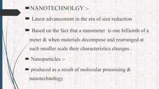 NANOTECHNOLGY :-
 Latest advancement in the era of size reduction
 Based on the fact that a nanometer is one billionth of a
meter & when materials decompose and rearranged at
such smaller scale their characteristics changes .
 Nanoparticles :-
 produced as a result of molecular processing &
nanotechnology
 