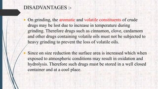 DISADVANTAGES :-
 On grinding, the aromatic and volatile constituents of crude
drugs may be lost due to increase in temperature during
grinding. Therefore drugs such as cinnamon, clove, cardamom
and other drugs containing volatile oils must not be subjected to
heavy grinding to prevent the loss of volatile oils.
 Since on size reduction the surface area is increased which when
exposed to atmospheric conditions may result in oxidation and
hydrolysis. Therefore such drugs must be stored in a well closed
container and at a cool place.
 