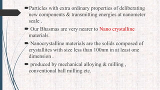 Particles with extra ordinary properties of deliberating
new components & transmitting energies at nanometer
scale .
 Our Bhasmas are very nearer to Nano crystalline
materials.
 Nanocrystalline materials are the solids composed of
crystallites with size less than 100nm in at least one
dimension .
 produced by mechanical alloying & milling ,
conventional ball milling etc.
 