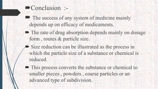 Conclusion :-
 The success of any system of medicine mainly
depends up on efficacy of medicaments.
 The rate of drug absorption depends mainly on dosage
form , routes & particle size.
 Size reduction can be illustrated as the process in
which the particle size of a substance or chemical is
reduced.
 This process converts the substance or chemical to
smaller pieces , powders , coarse particles or an
advanced type of subdivision.
 