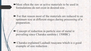 Most often the raw or active materials to be used in
formulations do not exist in desired size .
 For that reason most of the materials are reduced to an
optimum size at different stages during processing of a
preparation.
 Concept of reduction in particle size of metal is
prevailing since Charaka samhita ( 1500BC)
 Charaka explained Lauhadi rasayana which is a good
example of size reduction .
 