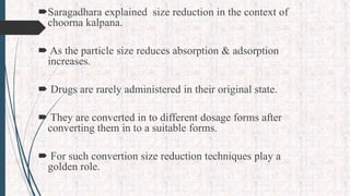 Saragadhara explained size reduction in the context of
choorna kalpana.
 As the particle size reduces absorption & adsorption
increases.
 Drugs are rarely administered in their original state.
 They are converted in to different dosage forms after
converting them in to a suitable forms.
 For such convertion size reduction techniques play a
golden role.
 