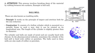 4. ATTRITION: This process involves breaking down of the material
by rubbing between two surfaces, Example is ball mill.
BALL MILL
These are also known as tumbling mills.
• Principle: It works on the principle of impact and attrition both for
the size reduction.
• Construction: It consists of a hollow cylinder which is mounted on a
metallic frame in such a way, that it can be rotated on its
longitudinal axis. The length of the cylinder is slightly greater than
its diameter.
The cylinder and balls are made of metal and are usually lined with
chrome. In the pharmaceutical industry, sometimes the cylinder of the
ball mill is lined with rubber or porcelain. The balls used in these
mills are also made of rubber or porcelain.
 