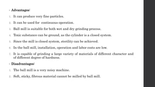 • Advantages:
1. It can produce very fine particles.
2. It can be used for continuous operation.
3. Ball mill is suitable for both wet and dry grinding process.
4. Toxic substance can be ground, as the cylinder is a closed system.
5. Since the mill is closed system, sterility can be achieved.
6. In the ball mill, installation, operation and labor costs are low.
7. It is capable of grinding a large variety of materials of different character and
of different degree of hardness.
• Disadvantages:
1. The ball mill is a very noisy machine.
2. Soft, sticky, fibrous material cannot be milled by ball mill.
 