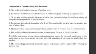 • Objectives of Understanding Size Reduction
1. Size reduction leads to increase of surface area.
2. To increase the therapeutic effectiveness of certain drugs by reducing the particle size.
3. To get the uniform powder because particle size reduction helps the uniform mixing of
drugs for the preparation of dosage forms.
4. To increase the rate of absorption of a drug. The smaller the particle size, the greater the
rate of absorption.
5. Pharmaceutical suspensions require finer particle size. It reduces rate of sedimentation.
6. The stability of emulsions is increased by decreasing the size of the oil globules.
7. All the ophthalmic preparations and preparations meant for external application to the
skin must be free from gritty particles to avoid irritation of the area to which they are
applied.
8. The physical appearance of ointments, pastes and creams can be improved by reducing its
particle size
 