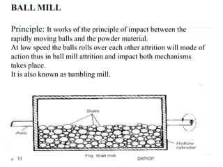 BALL MILL
Principle: It works of the principle of impact between the
rapidly moving balls and the powder material.
At low speed the balls rolls over each other attrition will mode of
action thus in ball mill attrition and impact both mechanisms
takes place.
It is also known as tumbling mill.
10 DKPIOP
 