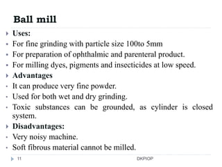 Ball mill
 Uses:
 For fine grinding with particle size 100to 5mm
 For preparation of ophthalmic and parenteral product.
 For milling dyes, pigments and insecticides at low speed.
 Advantages
• It can produce very fine powder.
• Used for both wet and dry grinding.
• Toxic substances can be grounded, as cylinder is closed
system.
 Disadvantages:
• Very noisy machine.
• Soft fibrous material cannot be milled.
11 DKPIOP
 