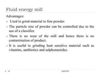 Fluid energy mill
Advantages:
 Used to grind material to fine powder.
 The particle size of powder can be controlled due to the
use of a classifier.
 There is no wear of the mill and hence there is no
contamination of product.
 It is useful to grinding heat sensitive material such as
vitamins, antibiotics and sulphonamides.
14 DKPIOP
 