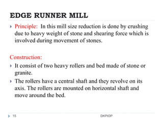EDGE RUNNER MILL
 Principle: In this mill size reduction is done by crushing
due to heavy weight of stone and shearing force which is
involved during movement of stones.
Construction:
 It consist of two heavy rollers and bed made of stone or
granite.
 The rollers have a central shaft and they revolve on its
axis. The rollers are mounted on horizontal shaft and
move around the bed.
15 DKPIOP
 