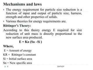 Mechanisms and laws
 The energy requirement for particle size reduction is a
function of input and output of particle size, harness,
strength and other properties of solids.
 Various theories for energy requirements are.
Rittinger’s Theory:
According to this theory energy E required for size
reduction of unit mass is directly proportional to the
new surface area produced.
E = KR (Sn –Si )
Where,
E = Amount of energy
KR = Rittinger’s constant
Si = Initial surface area
Sn = New specific area
6 DKPIOP
 