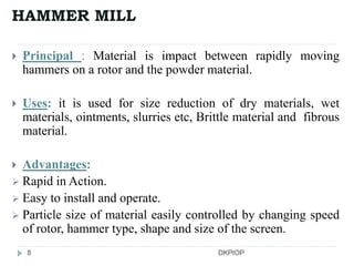 HAMMER MILL
 Principal : Material is impact between rapidly moving
hammers on a rotor and the powder material.
 Uses: it is used for size reduction of dry materials, wet
materials, ointments, slurries etc, Brittle material and fibrous
material.
 Advantages:
 Rapid in Action.
 Easy to install and operate.
 Particle size of material easily controlled by changing speed
of rotor, hammer type, shape and size of the screen.
8 DKPIOP
 