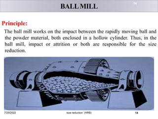 BALLMILL
Principle:
The ball mill works on the impact between the rapidly moving ball and
the powder material, both enclosed in a hollow cylinder. Thus, in the
ball mill, impact or attrition or both are responsible for the size
reduction.
Fig: Ball mill
7/29/2022 size reduction (HRB) 14
14
 
