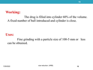 Working:
The drug is filled into cylinder 60% of the volume.
A fixed number of ball introduced and cylinder is close.
Uses:
Fine grinding with a particle size of 100-5 mm or less
can be obtained.
7/29/2022
size reduction (HRB)
15
15
 