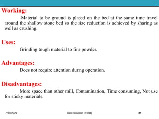 Working:
Material to be ground is placed on the bed at the same time travel
around the shallow stone bed so the size reduction is achieved by sharing as
well as crushing.
Uses:
Grinding tough material to fine powder.
Advantages:
Does not require attention during operation.
Disadvantages:
More space than other mill, Contamination, Time consuming, Not use
for sticky materials.
7/29/2022 size reduction (HRB) 21 21
 