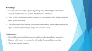 Advantages
▶ It is rapid in action, and is capable of grinding many different types of materials.
▶ They are easy to install and operate, the operation is continuous.
▶ There is little contamination of the product with metal abraded from the mill as surface
move against each other.
▶ The particle size of the material to be reduced can be easily controlled by changing the
speed of the rotor, hammer type, shape and size of the screen.
Disadvantages
▶ Heat build up during milling is more, therefore, product degradation is possible.
▶ Hammer mills cannot be employed to mill sticky, fibrous and hard materials.
▶ The screens may get clogged.
 