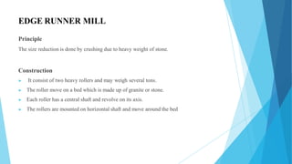 EDGE RUNNER MILL
Principle
The size reduction is done by crushing due to heavy weight of stone.
Construction
▶ It consist of two heavy rollers and may weigh several tons.
▶ The roller move on a bed which is made up of granite or stone.
▶ Each roller has a central shaft and revolve on its axis.
▶ The rollers are mounted on horizontal shaft and move around the bed
 