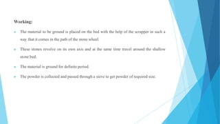 Working:
▶ The material to be ground is placed on the bed with the help of the scrapper in such a
way that it comes in the path of the stone wheel.
▶ These stones revolve on its own axis and at the same time travel around the shallow
stone bed.
▶ The material is ground for definite period.
▶ The powder is collected and passed through a sieve to get powder of required size.
 