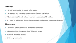 Advantages
▶ The mill is used to grind the material to fine powder.
▶ The particle size of powder can be controlled due to the use of a classifier.
▶ There is no wear of the mill and hence there is no contamination of the product.
▶ It is useful for grinding heat sensitive substances such as sulphonamides, vitamins and antibiotics.
Disadvantages
▶ Tendency of forming aggregates or agglomerates after milling.
▶ Generation of amorphous content due to high energy impact.
▶ Formation of ultra-fine particles
▶ High energy consumption.
 