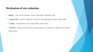 Mechanism of size reduction
▶ Impact – this involve hammer or bar at high speed (hammer mill).
▶ Compression- particle crushed b/w rollers by the application of force (roller mill).
▶ Cutting – the material cut by a sharp blade (cutter mill)
▶ Attrition - arising from particles scraping against one another or rubbing action (fluid
energy mill).
 