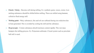 ▶ Elastic / Sticky - Become soft during milling. Ex: synthetic gums, waxes, resins. Low
melting substances should be chilled before milling. These are milled using hammer,
colloid or fluid energy mill.
▶ Melting point - Waxy substances, fats and oils are softened during size reduction due
to heat generated. This is avoided by cooling the mill and the substance.
▶ Hygroscopic - Certain substances absorb moisture content rapidly. This wet mass
hampers the milling process. Ex: Potassium carbonate. Closed system such as porcelain
ball mill is used.
 