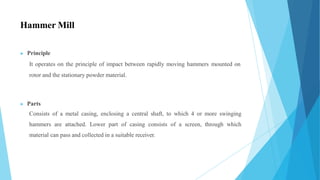 Hammer Mill
▶ Principle
It operates on the principle of impact between rapidly moving hammers mounted on
rotor and the stationary powder material.
▶ Parts
Consists of a metal casing, enclosing a central shaft, to which 4 or more swinging
hammers are attached. Lower part of casing consists of a screen, through which
material can pass and collected in a suitable receiver.
 