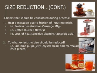 SIZE REDUCTION…(CONT.)
Factors that should be considered during process:-
1. Heat generation due to friction of input materials.
 i.e. Protein denaturation (Sausage Mfg)
 i.e. Coffee (burned flavors)
 i.e. Loss of heat sensitive vitamins (ascorbic acid)
2. To what extent the size should be reduced?
 i.e. jam (fine pulp), jelly (crystal clear) and marmalade
(fruit pieces)
4
 