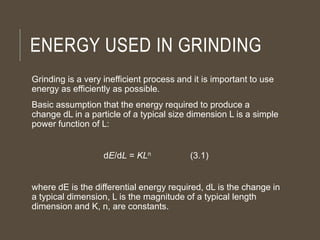 ENERGY USED IN GRINDING
Grinding is a very inefficient process and it is important to use
energy as efficiently as possible.
Basic assumption that the energy required to produce a
change dL in a particle of a typical size dimension L is a simple
power function of L:
dE/dL = KLn (3.1)
where dE is the differential energy required, dL is the change in
a typical dimension, L is the magnitude of a typical length
dimension and K, n, are constants.
 