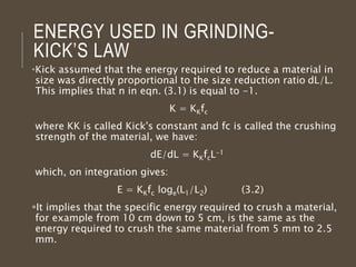 ENERGY USED IN GRINDING-
KICK’S LAW
•Kick assumed that the energy required to reduce a material in
size was directly proportional to the size reduction ratio dL/L.
This implies that n in eqn. (3.1) is equal to -1.
K = KKfc
where KK is called Kick's constant and fc is called the crushing
strength of the material, we have:
dE/dL = KKfcL-1
which, on integration gives:
E = KKfc loge(L1/L2) (3.2)
It implies that the specific energy required to crush a material,
for example from 10 cm down to 5 cm, is the same as the
energy required to crush the same material from 5 mm to 2.5
mm.
 