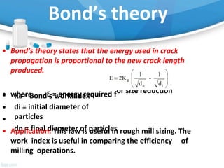 Bond’s theory
• Bond’s theory states that the energy used in crack
propagation is proportional to the new crack length
produced.
• where, E = energy required for size reduction
•
•
•
KB = Bond’s workindex
di = initial diameter of
particles
dn = final diameter of particles
• Application: This law is useful in rough mill sizing. The
work index is useful in comparing the efficiency of
milling operations.
 