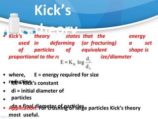 Kick’s
theory
• Kick’s theory states that the energy
used in deforming (or fracturing) a set
of particles of equivalent shape is
proportional to the ratio of change of size/diameter
• where, E = energy required for size
reduction
•
•
•
KK = Kick’s constant
di = initial diameter of
particles
dn = final diameter of particles
• Application: For crushing of large particles Kick’s theory
most useful.
 