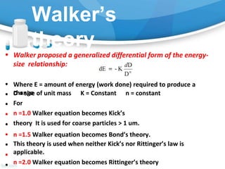 Walker’s
theory
• Walker proposed a generalized differential form of the energy-
size relationship:
Where E = amount of energy (work done) required to produce a
change
D = size of unit mass K = Constant n = constant
For
•
•
•
•
•
•
•
•
•
n =1.0 Walker equation becomes Kick’s
theory It is used for coarse particles > 1 um.
n =1.5 Walker equation becomes Bond’s theory.
This theory is used when neither Kick’s nor Rittinger’s law is
applicable.
n =2.0 Walker equation becomes Rittinger’s theory
 
