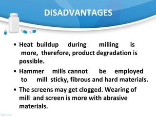 DISADVANTAGES
• Heat buildup during milling is
more, therefore, product degradation is
possible.
• Hammer mills cannot be employed
to mill sticky, fibrous and hard materials.
• The screens may get clogged. Wearing of
mill and screen is more with abrasive
materials.
 