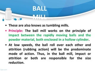 BALL
MILL
• These are also knows as tumbling mills.
• Principle: The ball mill works on the principle of
impact between the rapidly moving balls and the
powder material, both enclosed in a hollow cylinder.
• At low speeds, the ball roll over each other and
attrition (rubbing action) will be the predominate
mode of action. Thus, in the ball mill, impact or
attrition or both are responsible for the size
reduction.
 