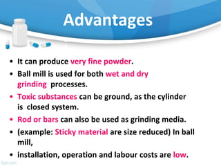 Advantages
:
• It can produce very fine powder.
• Ball mill is used for both wet and dry
grinding processes.
• Toxic substances can be ground, as the cylinder
is closed system.
• Rod or bars can also be used as grinding media.
• (example: Sticky material are size reduced) In ball
mill,
• installation, operation and labour costs are low.
 
