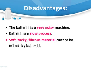 Disadvantages:
• The ball mill is a very noisy machine.
• Ball mill is a slow process.
• Soft, tacky, fibrous material cannot be
milled by ball mill.
 