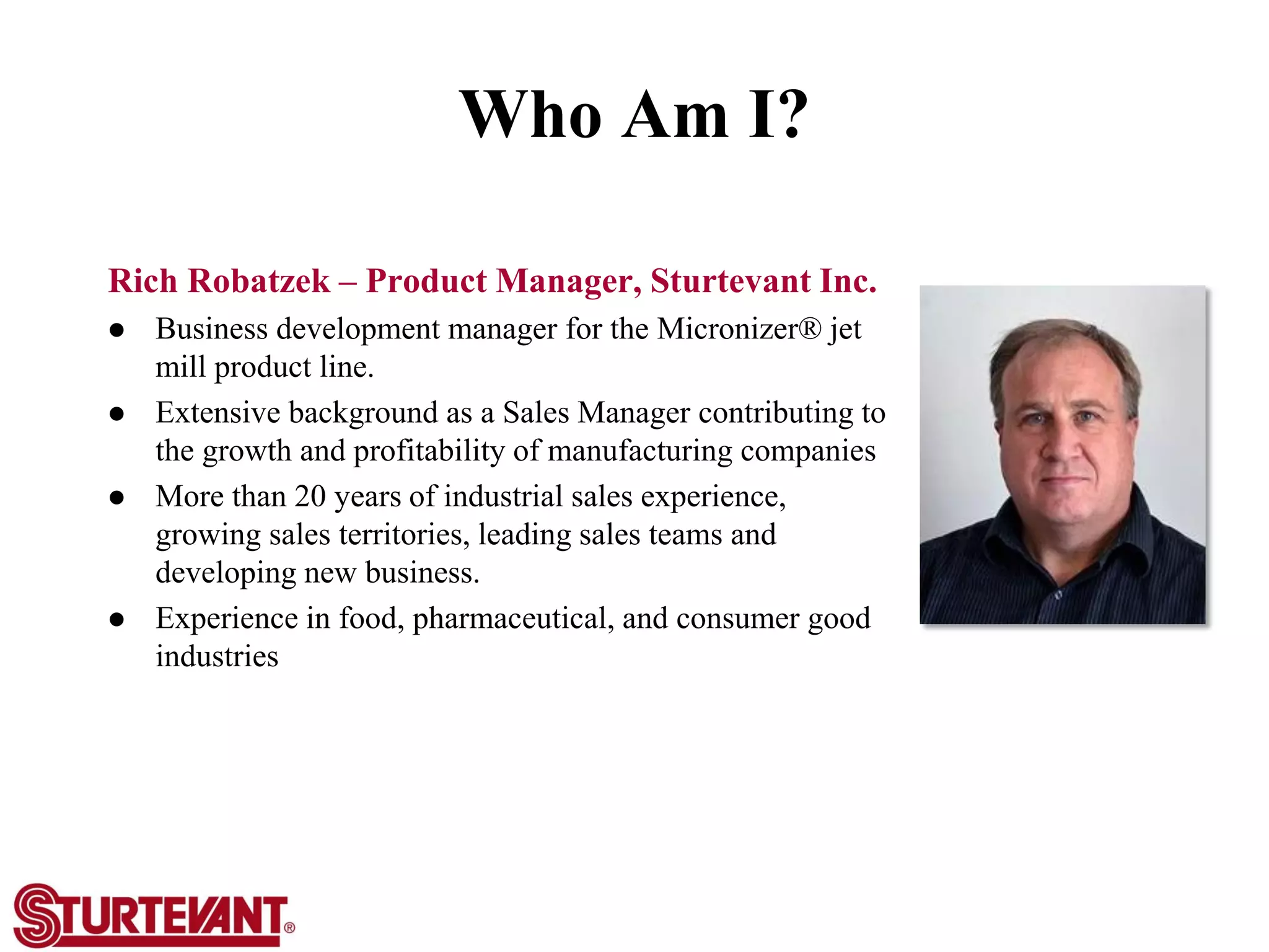 Who Am I?
Rich Robatzek – Product Manager, Sturtevant Inc.
 Business development manager for the Micronizer® jet
mill product line.
 Extensive background as a Sales Manager contributing to
the growth and profitability of manufacturing companies
 More than 20 years of industrial sales experience,
growing sales territories, leading sales teams and
developing new business.
 Experience in food, pharmaceutical, and consumer good
industries
 